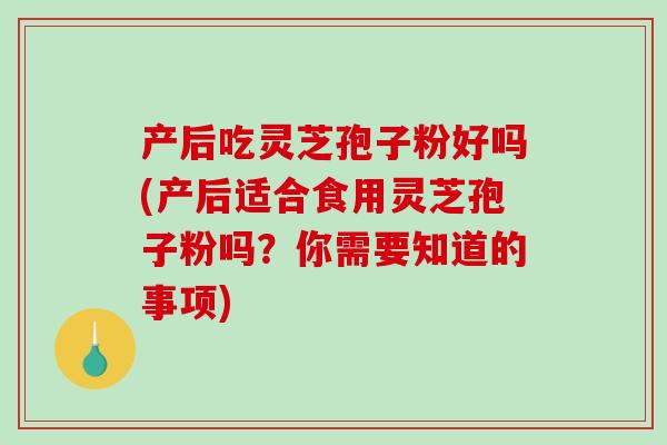 产后吃灵芝孢子粉好吗(产后适合食用灵芝孢子粉吗？你需要知道的事项)