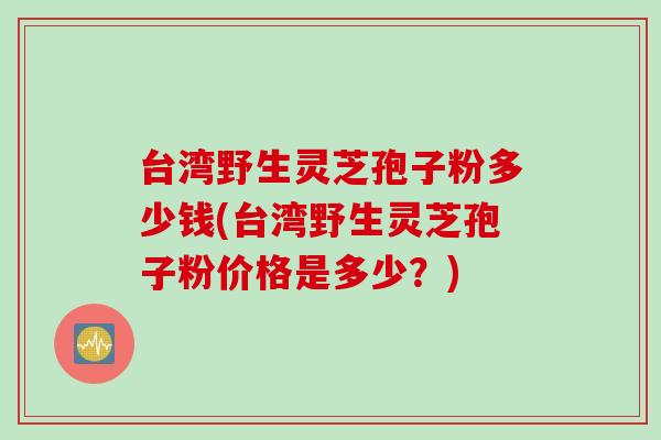 台湾野生灵芝孢子粉多少钱(台湾野生灵芝孢子粉价格是多少？)
