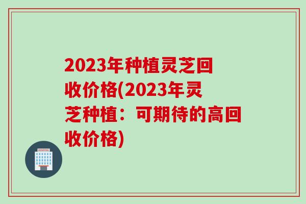 2023年种植灵芝回收价格(2023年灵芝种植:可期待的高回收价格) 2023年种植灵芝回收价格(2023年灵芝种植:可期待的高回收价格)
