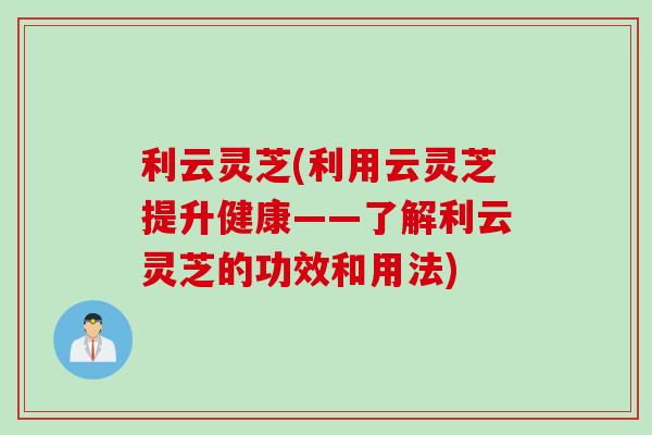 利云灵芝(利用云灵芝提升健康——了解利云灵芝的功效和用法)