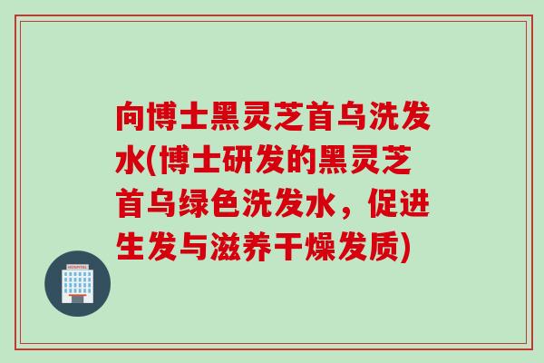 向博士黑灵芝首乌洗发水(博士研发的黑灵芝首乌绿色洗发水，促进生发与滋养干燥发质)