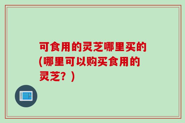 可食用的灵芝哪里买的(哪里可以购买食用的灵芝？)