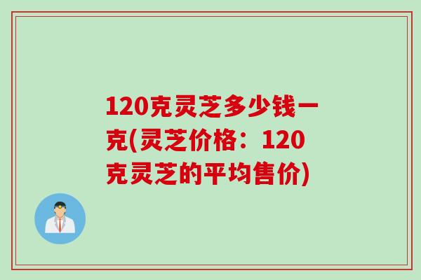 120克灵芝多少钱一克(灵芝价格：120克灵芝的平均售价)
