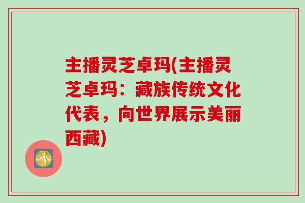 主播灵芝卓玛(主播灵芝卓玛：藏族传统文化代表，向世界展示美丽西藏)