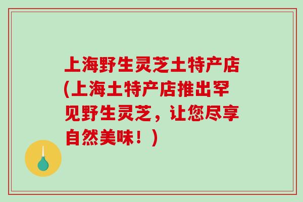 上海野生灵芝土特产店(上海土特产店推出罕见野生灵芝，让您尽享自然美味！)