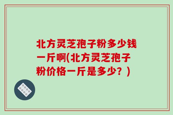 北方灵芝孢子粉多少钱一斤啊(北方灵芝孢子粉价格一斤是多少？)