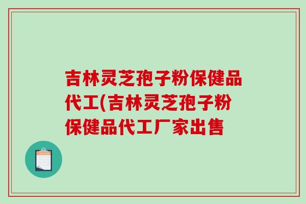 吉林灵芝孢子粉保健品代工(吉林灵芝孢子粉保健品代工厂家出售