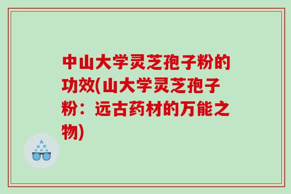 中山大学灵芝孢子粉的功效(山大学灵芝孢子粉：远古药材的万能之物)