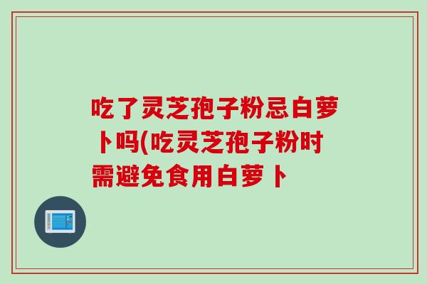 吃了灵芝孢子粉忌白萝卜吗(吃灵芝孢子粉时需避免食用白萝卜