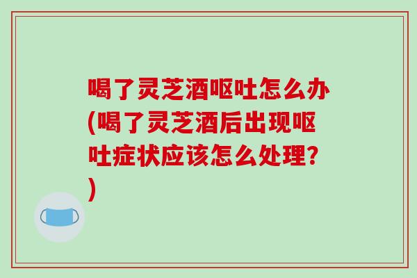 喝了灵芝酒呕吐怎么办(喝了灵芝酒后出现呕吐症状应该怎么处理？)