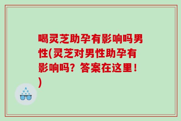 喝灵芝助孕有影响吗男性(灵芝对男性助孕有影响吗？答案在这里！)