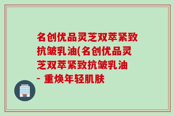 名创优品灵芝双萃紧致抗皱乳油(名创优品灵芝双萃紧致抗皱乳油 - 重焕年轻肌肤