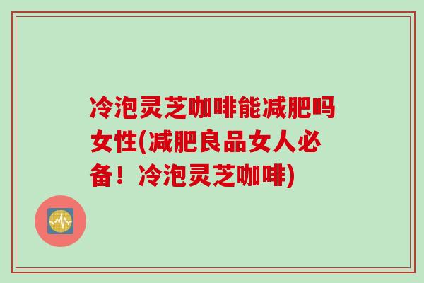 冷泡灵芝咖啡能减肥吗女性(减肥良品女人必备！冷泡灵芝咖啡)