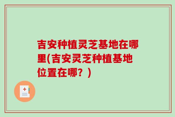 吉安种植灵芝基地在哪里(吉安灵芝种植基地位置在哪？)