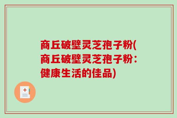 商丘破壁灵芝孢子粉(商丘破壁灵芝孢子粉：健康生活的佳品)
