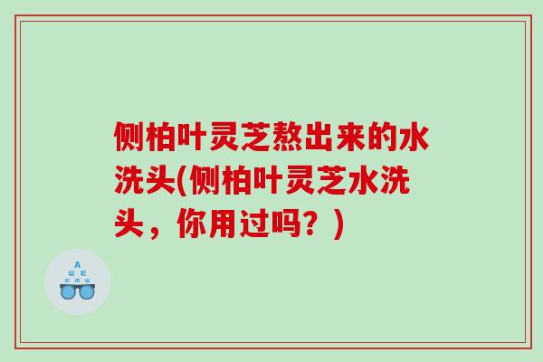 侧柏叶灵芝熬出来的水洗头(侧柏叶灵芝水洗头，你用过吗？)