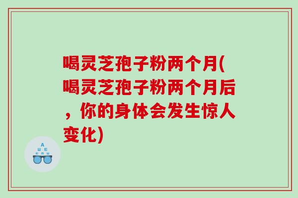 喝灵芝孢子粉两个月(喝灵芝孢子粉两个月后，你的身体会发生惊人变化)