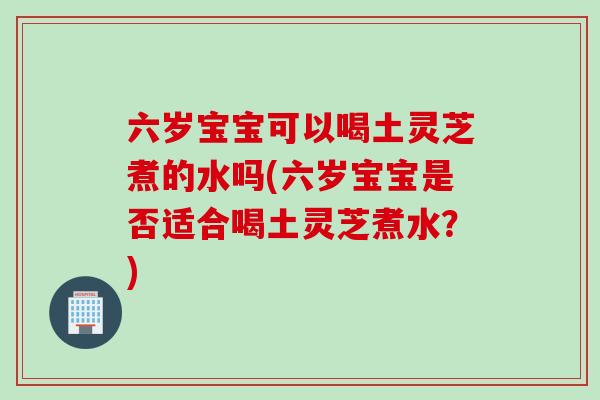 六岁宝宝可以喝土灵芝煮的水吗(六岁宝宝是否适合喝土灵芝煮水？)