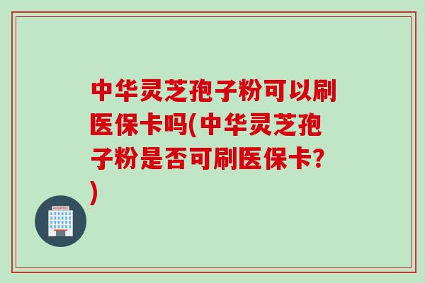 中华灵芝孢子粉可以刷医保卡吗(中华灵芝孢子粉是否可刷医保卡?) 中华灵芝孢子粉可以刷医保卡吗(中华灵芝孢子粉是否可刷医保卡?)