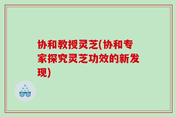 协和教授灵芝(协和专家探究灵芝功效的新发现)