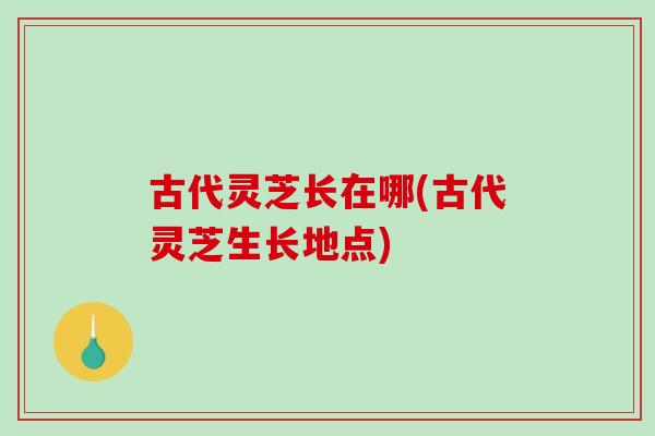 古代灵芝长在哪(古代灵芝生长地点)