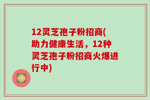 12灵芝孢子粉招商(助力健康生活，12种灵芝孢子粉招商火爆进行中)