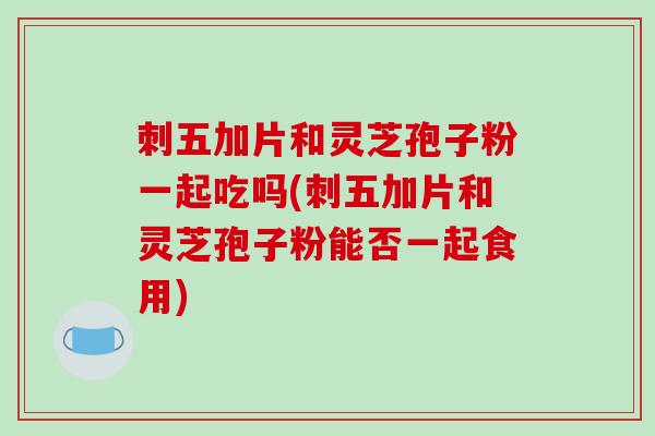 刺五加片和灵芝孢子粉一起吃吗(刺五加片和灵芝孢子粉能否一起食用)