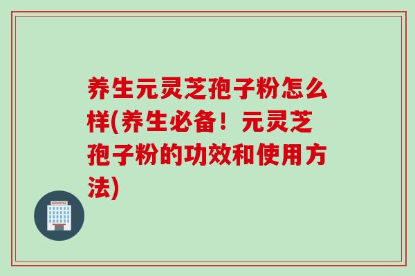 养生元灵芝孢子粉怎么样(养生必备！元灵芝孢子粉的功效和使用方法)