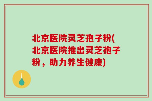 北京医院灵芝孢子粉(北京医院推出灵芝孢子粉，助力养生健康)