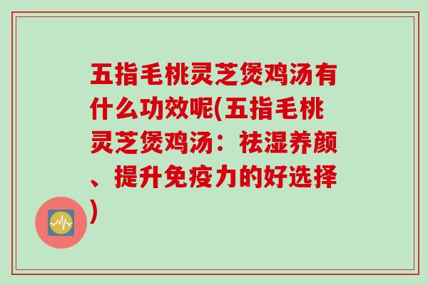 五指毛桃灵芝煲鸡汤有什么功效呢(五指毛桃灵芝煲鸡汤：祛湿养颜、提升免疫力的好选择)