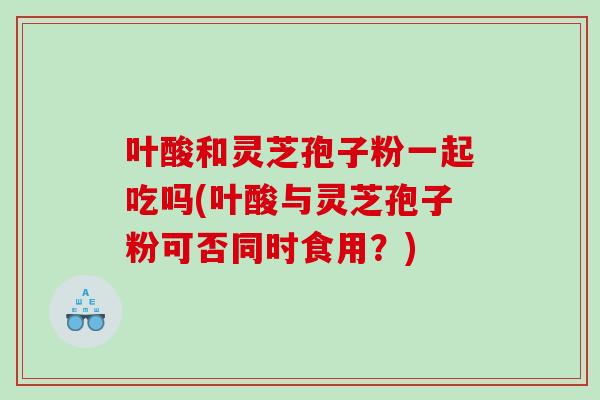 叶酸和灵芝孢子粉一起吃吗(叶酸与灵芝孢子粉可否同时食用？)