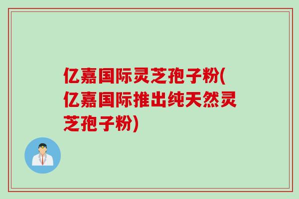 亿嘉国际灵芝孢子粉(亿嘉国际推出纯天然灵芝孢子粉)