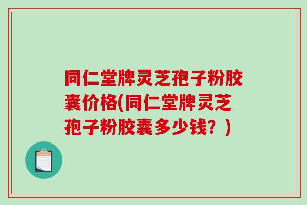 同仁堂牌灵芝孢子粉胶囊价格(同仁堂牌灵芝孢子粉胶囊多少钱？)