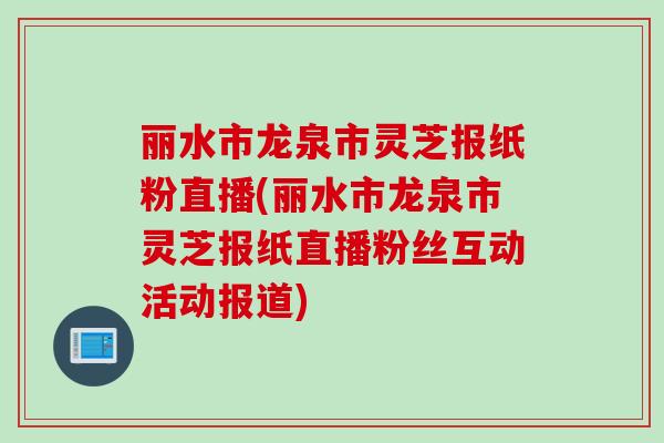 丽水市龙泉市灵芝报纸粉直播(丽水市龙泉市灵芝报纸直播粉丝互动活动报道)