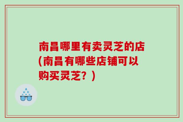 南昌哪里有卖灵芝的店(南昌有哪些店铺可以购买灵芝？)