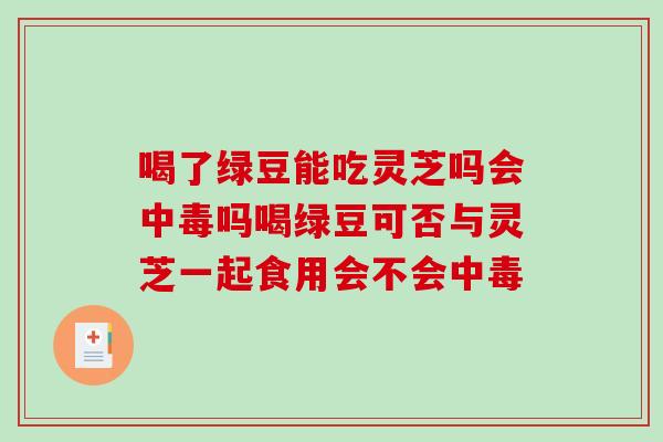 喝了绿豆能吃灵芝吗会中毒吗喝绿豆可否与灵芝一起食用会不会中毒