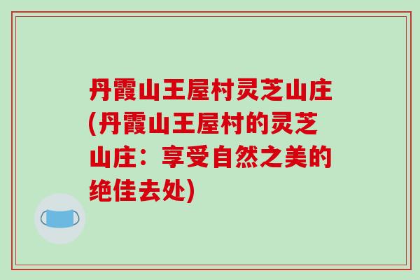 丹霞山王屋村灵芝山庄(丹霞山王屋村的灵芝山庄：享受自然之美的绝佳去处)