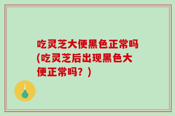 吃灵芝大便黑色正常吗(吃灵芝后出现黑色大便正常吗？)