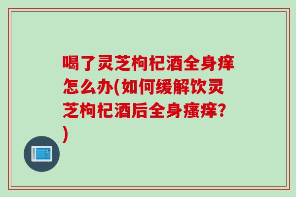 喝了灵芝枸杞酒全身痒怎么办(如何缓解饮灵芝枸杞酒后全身瘙痒？)