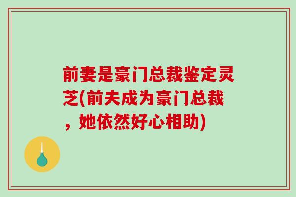 前妻是豪门总裁鉴定灵芝(前夫成为豪门总裁，她依然好心相助)