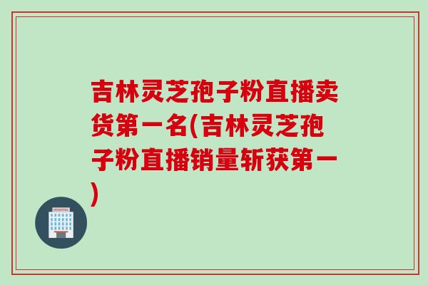 吉林灵芝孢子粉直播卖货第一名(吉林灵芝孢子粉直播销量斩获第一)