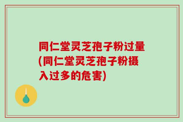 同仁堂灵芝孢子粉过量(同仁堂灵芝孢子粉摄入过多的危害)