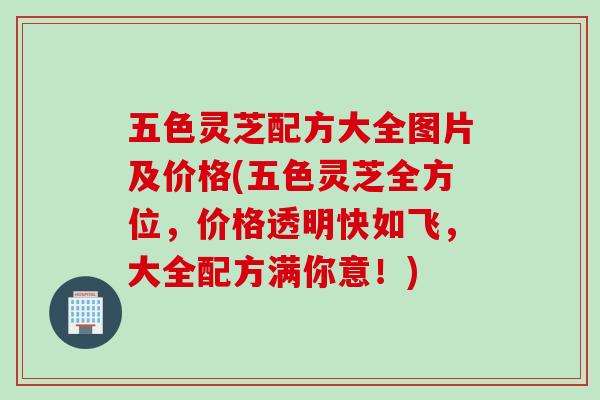 五色灵芝配方大全图片及价格(五色灵芝全方位，价格透明快如飞，大全配方满你意！)