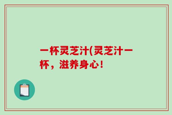 一杯灵芝汁(灵芝汁一杯,滋养身心! 一杯灵芝汁(灵芝汁一杯,滋养身心!