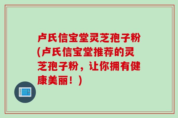卢氏信宝堂灵芝孢子粉(卢氏信宝堂推荐的灵芝孢子粉，让你拥有健康美丽！)