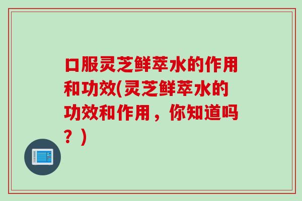 口服灵芝鲜萃水的作用和功效(灵芝鲜萃水的功效和作用，你知道吗？)
