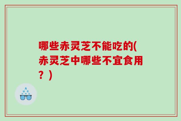 哪些赤灵芝不能吃的(赤灵芝中哪些不宜食用？)