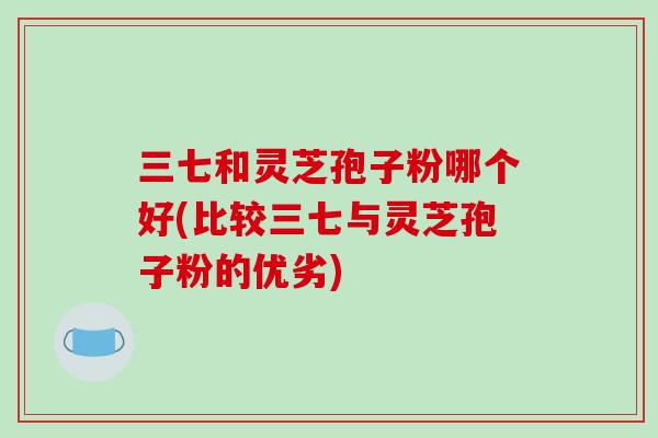 三七和灵芝孢子粉哪个好(比较三七与灵芝孢子粉的优劣)