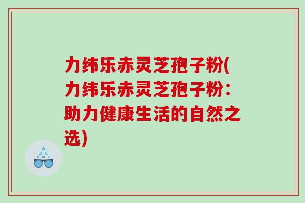 力纬乐赤灵芝孢子粉(力纬乐赤灵芝孢子粉：助力健康生活的自然之选)