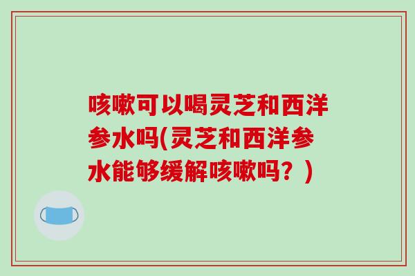 咳嗽可以喝灵芝和西洋参水吗(灵芝和西洋参水能够缓解咳嗽吗？)